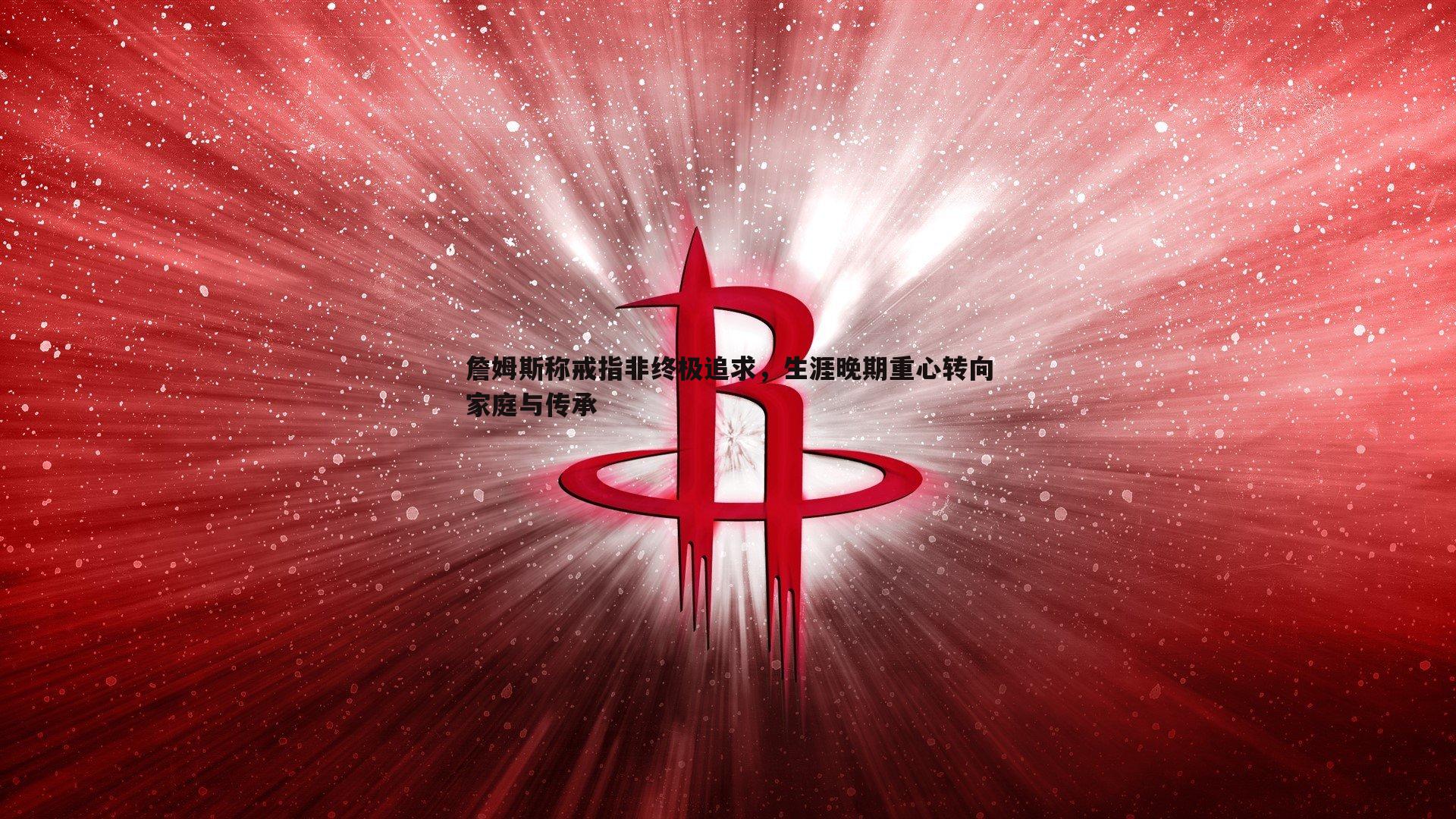 斗球体育直播-詹姆斯称戒指非终极追求，生涯晚期重心转向家庭与传承
