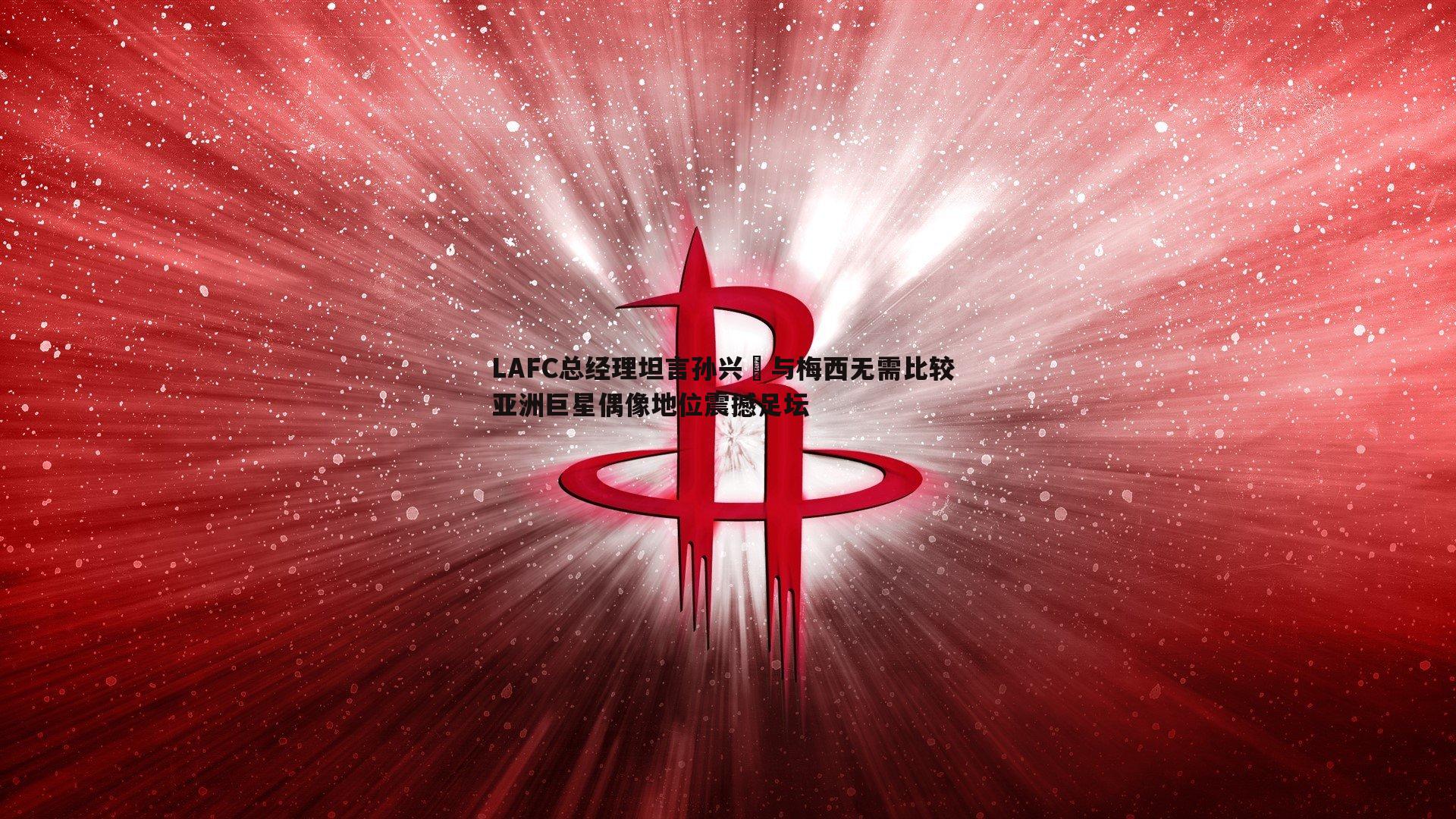 LAFC总经理坦言孙兴慜与梅西无需比较 亚洲巨星偶像地位震撼足坛